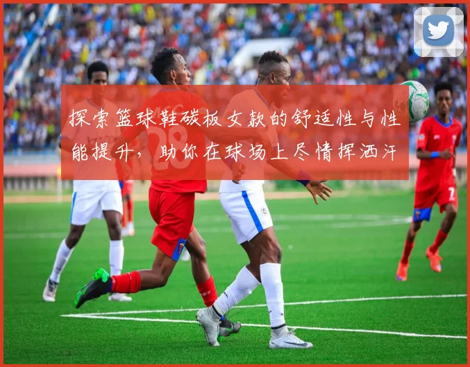 探索篮球鞋碳板女款的舒适性与性能提升，助你在球场上尽情挥洒汗水
