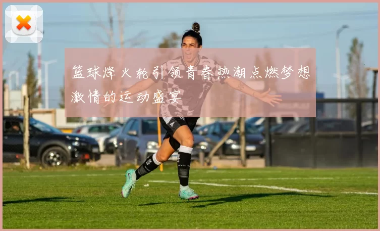 篮球烽火轮引领青春热潮点燃梦想激情的运动盛宴